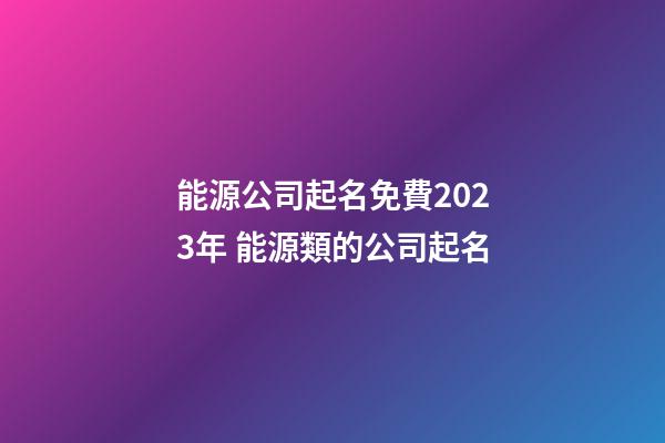 能源公司起名免費2023年 能源類的公司起名-第1張-公司起名-玄機派